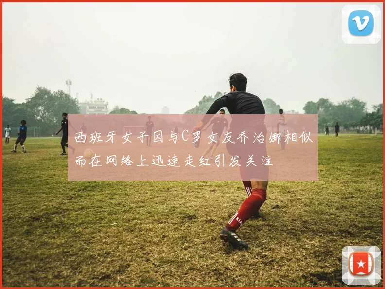 西班牙女子因与C罗女友乔治娜相似而在网络上迅速走红引发关注